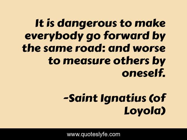 It is dangerous to make everybody go forward by the same road: and worse to measure others by oneself.