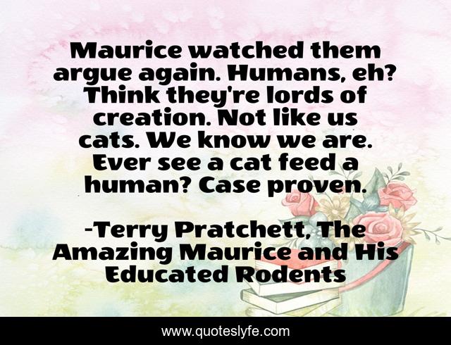 Maurice watched them argue again. Humans, eh? Think they're lords of creation. Not like us cats. We know we are. Ever see a cat feed a human? Case proven.