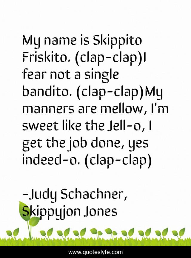 My name is Skippito Friskito. (clap-clap)I fear not a single bandito. (clap-clap)My manners are mellow, I'm sweet like the Jell-o, I get the job done, yes indeed-o. (clap-clap)