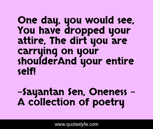 One day, you would see, You have dropped your attire, The dirt you are carrying on your shoulderAnd your entire self!
