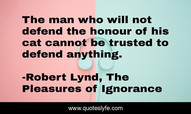 The man who will not defend the honour of his cat cannot be trusted to defend anything.