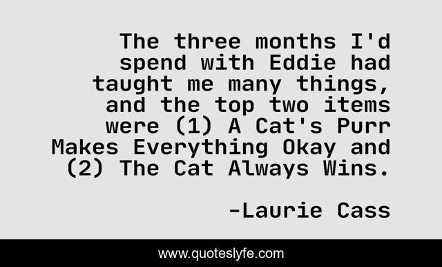 The three months I'd spend with Eddie had taught me many things, and the top two items were (1) A Cat's Purr Makes Everything Okay and (2) The Cat Always Wins.