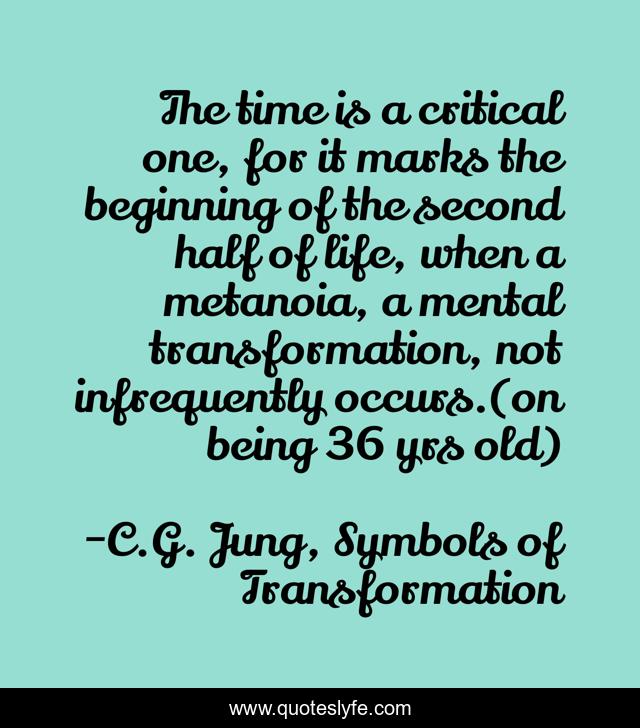 The time is a critical one, for it marks the beginning of the second half of life, when a metanoia, a mental transformation, not infrequently occurs.(on being 36 yrs old)