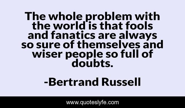 The whole problem with the world is that fools and fanatics are always so sure of themselves and wiser people so full of doubts.