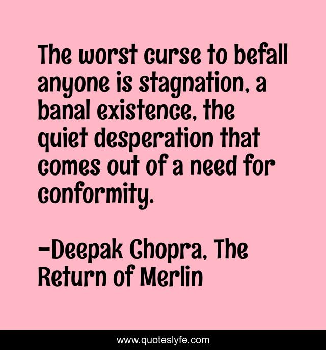 The worst curse to befall anyone is stagnation, a banal existence, the quiet desperation that comes out of a need for conformity.