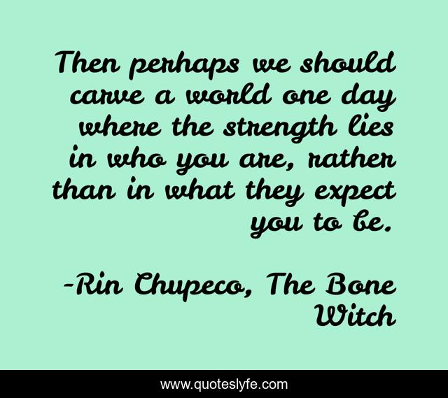Then perhaps we should carve a world one day where the strength lies in who you are, rather than in what they expect you to be.