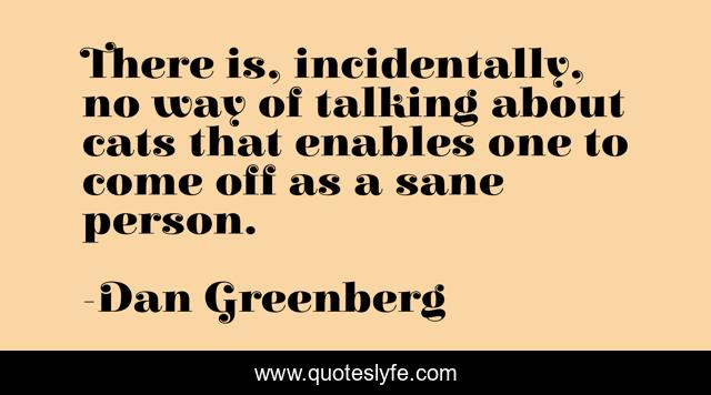 There is, incidentally, no way of talking about cats that enables one to come off as a sane person.