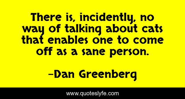 There is, incidently, no way of talking about cats that enables one to come off as a sane person.