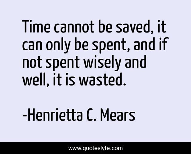 Time cannot be saved, it can only be spent, and if not spent wisely and well, it is wasted.