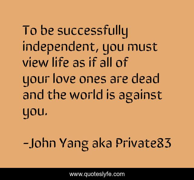To be successfully independent, you must view life as if all of your love ones are dead and the world is against you.