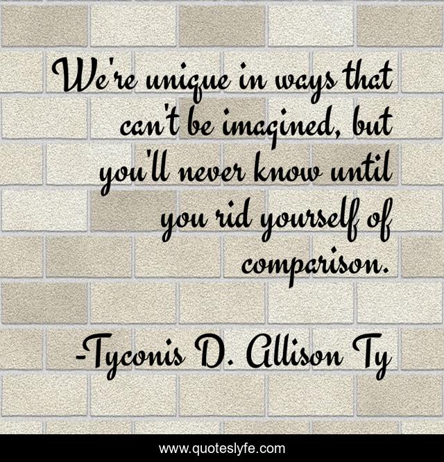 We're unique in ways that can't be imagined, but you'll never know until you rid yourself of comparison.