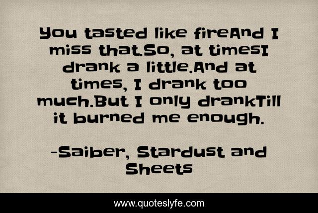 You tasted like fireAnd I miss that.So, at timesI drank a little.And at times, I drank too much.But I only drankTill it burned me enough.