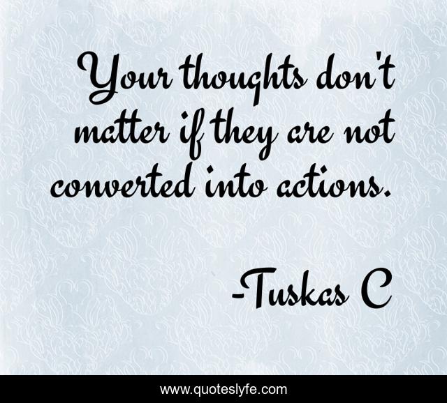Your thoughts don't matter if they are not converted into actions.