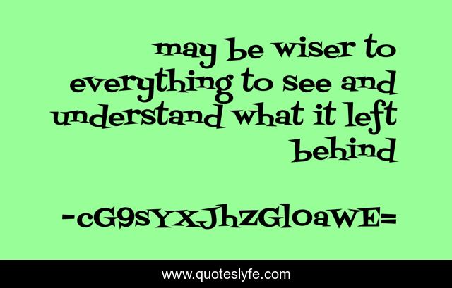may be wiser to everything to see and understand what it left behind