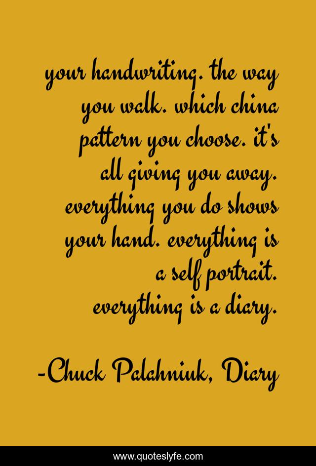 your handwriting. the way you walk. which china pattern you choose. it's all giving you away. everything you do shows your hand. everything is a self portrait. everything is a diary.