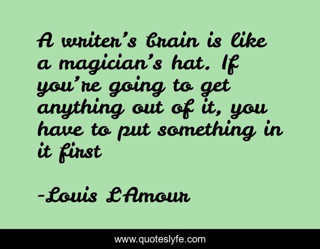 A writer’s brain is like a magician’s hat. If you’re going to get anything out of it, you have to put something in it first