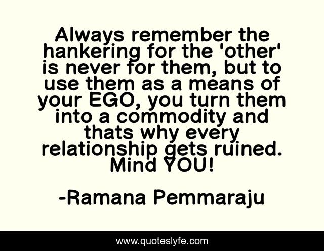 Always remember the hankering for the 'other' is never for them, but to use them as a means of your EGO, you turn them into a commodity and thats why every relationship gets ruined. Mind YOU!