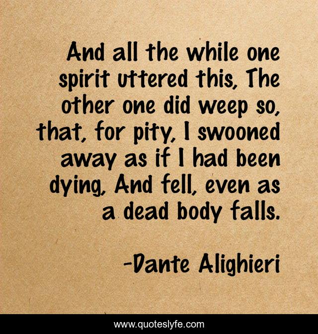 And all the while one spirit uttered this, The other one did weep so, that, for pity, I swooned away as if I had been dying, And fell, even as a dead body falls.
