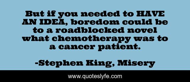 But if you needed to HAVE AN IDEA, boredom could be to a roadblocked novel what chemotherapy was to a cancer patient.