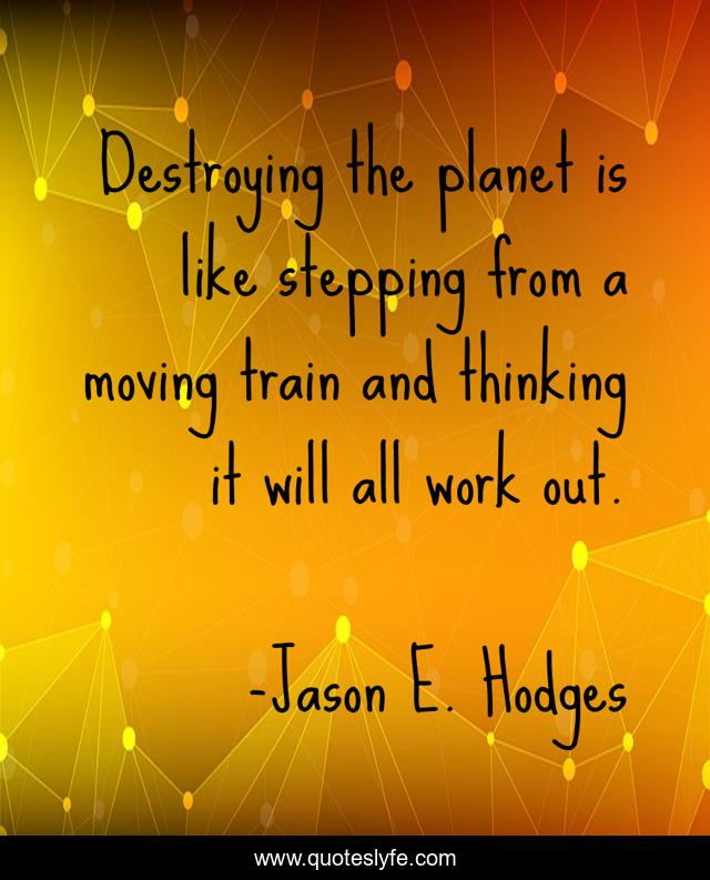 Destroying the planet is like stepping from a moving train and thinking it will all work out.