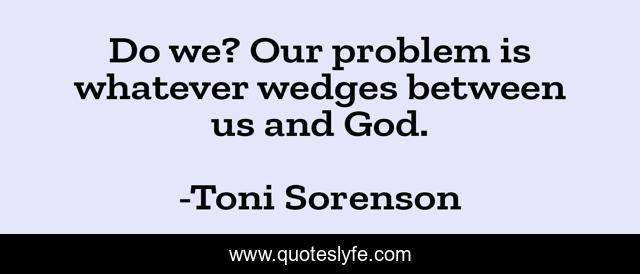 Do we? Our problem is whatever wedges between us and God.