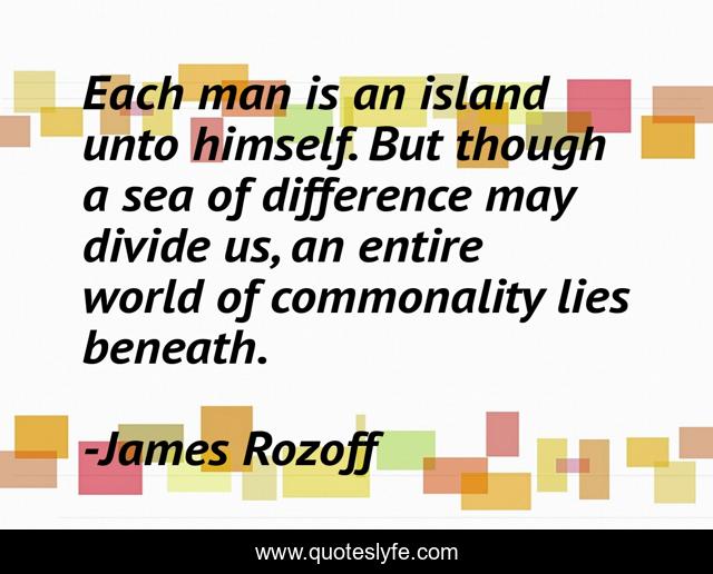 Each man is an island unto himself. But though a sea of difference may divide us, an entire world of commonality lies beneath.