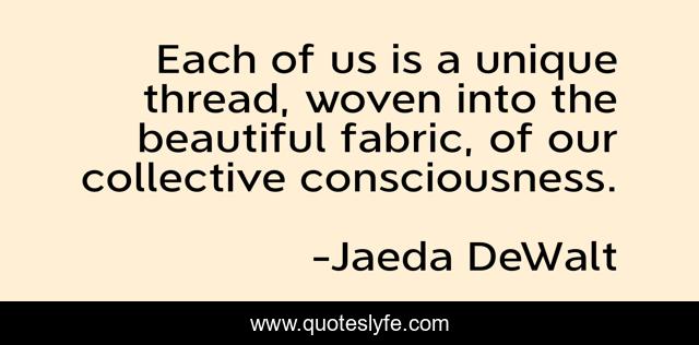 Each of us is a unique thread, woven into the beautiful fabric, of our collective consciousness.