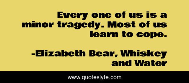 Every one of us is a minor tragedy. Most of us learn to cope.