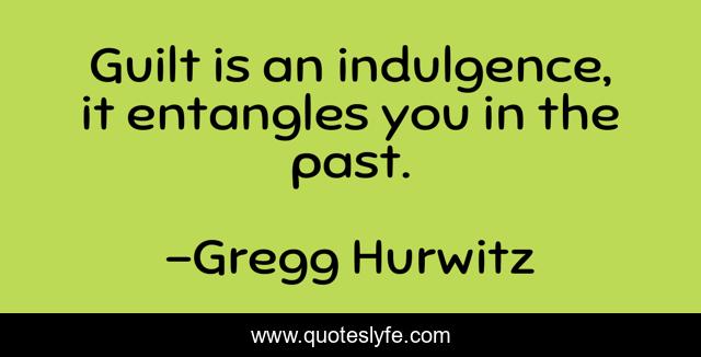 Guilt is an indulgence, it entangles you in the past.