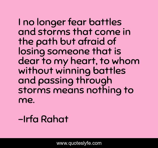 I no longer fear battles and storms that come in the path but afraid of losing someone that is dear to my heart, to whom without winning battles and passing through storms means nothing to me.