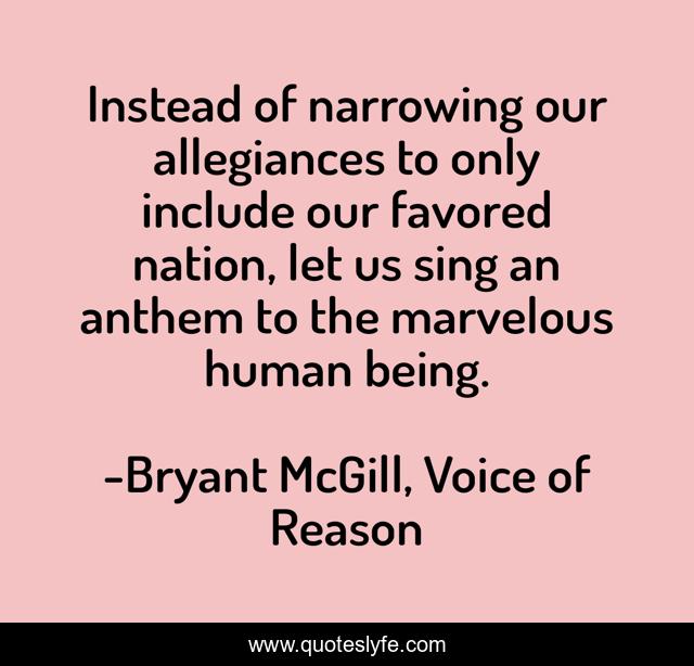 Instead of narrowing our allegiances to only include our favored nation, let us sing an anthem to the marvelous human being.