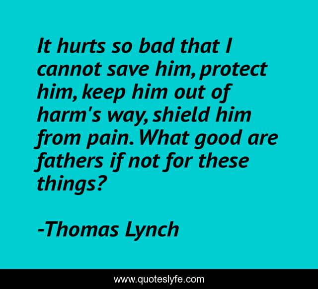 It hurts so bad that I cannot save him, protect him, keep him out of harm's way, shield him from pain. What good are fathers if not for these things?