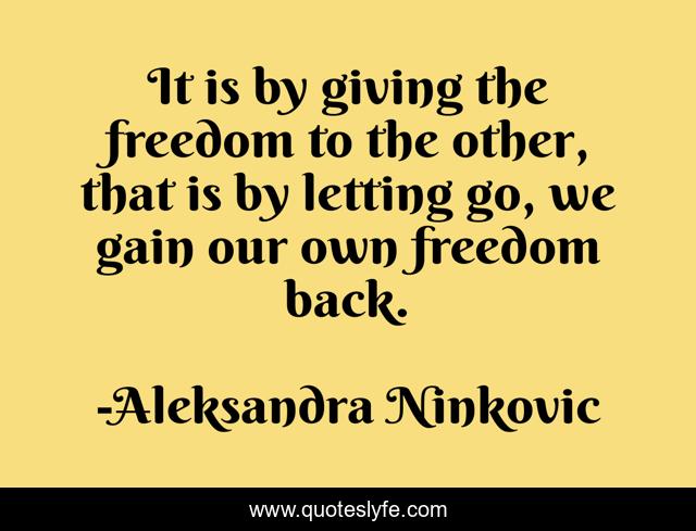 It is by giving the freedom to the other, that is by letting go, we gain our own freedom back.