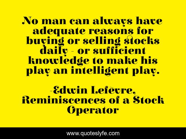 No man can always have adequate reasons for buying or selling stocks daily - or sufficient knowledge to make his play an intelligent play.
