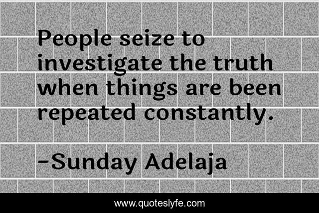People seize to investigate the truth when things are been repeated constantly.
