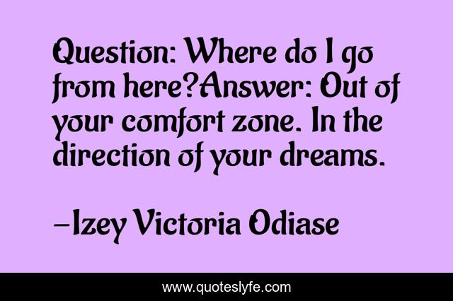 Question: Where do I go from here?Answer: Out of your comfort zone. In the direction of your dreams.