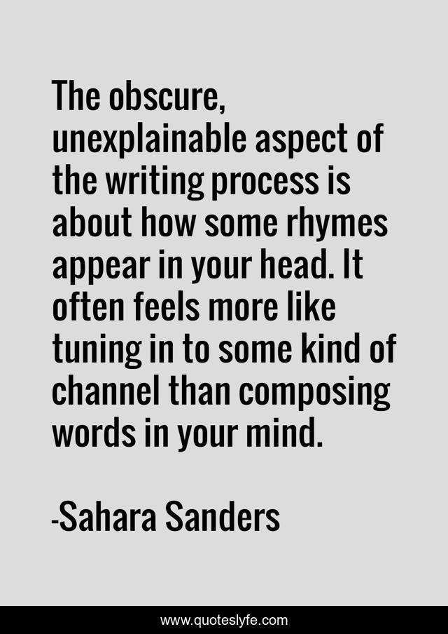The obscure, unexplainable aspect of the writing process is about how some rhymes appear in your head. It often feels more like tuning in to some kind of channel than composing words in your mind.