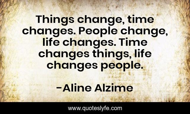 Things change, time changes. People change, life changes. Time changes things, life changes people.