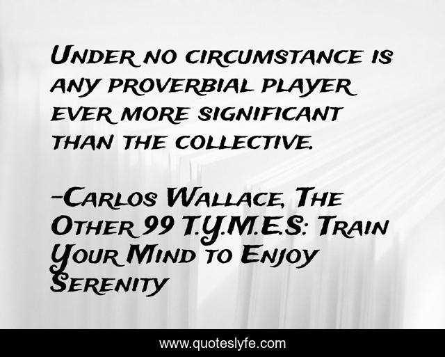 Under no circumstance is any proverbial player ever more significant than the collective.