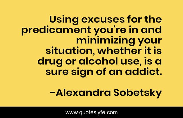 Using excuses for the predicament you're in and minimizing your situation, whether it is drug or alcohol use, is a sure sign of an addict.