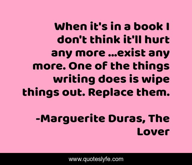 When it's in a book I don't think it'll hurt any more ...exist any more. One of the things writing does is wipe things out. Replace them.