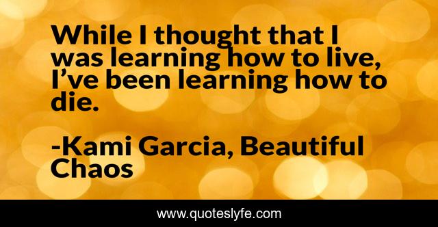 While I thought that I was learning how to live, I’ve been learning how to die.