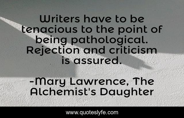 Writers have to be tenacious to the point of being pathological. Rejection and criticism is assured.