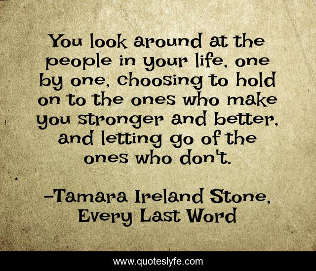 You look around at the people in your life, one by one, choosing to hold on to the ones who make you stronger and better, and letting go of the ones who don't.