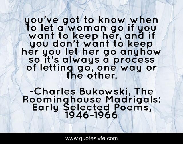 you've got to know when to let a woman go if you want to keep her, and if you don't want to keep her you let her go anyhow so it's always a process of letting go, one way or the other.