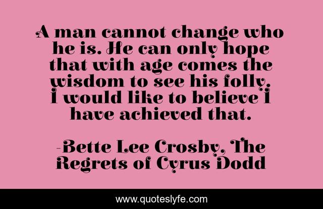 A man cannot change who he is. He can only hope that with age comes the wisdom to see his folly. I would like to believe I have achieved that.