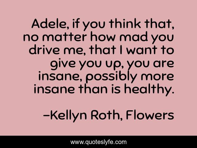 Adele, if you think that, no matter how mad you drive me, that I want to give you up, you are insane, possibly more insane than is healthy.
