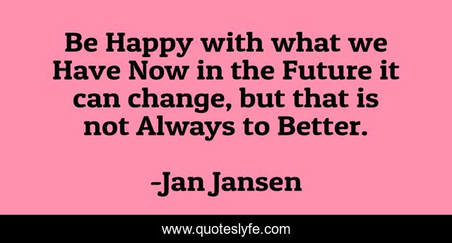Be Happy with what we Have Now in the Future it can change, but that is not Always to Better.