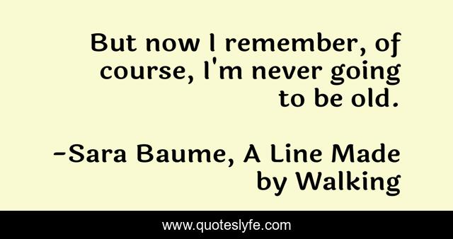 But now I remember, of course, I'm never going to be old.