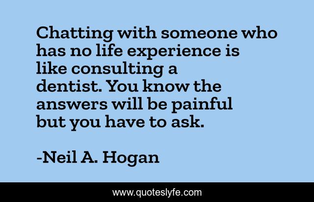 Chatting with someone who has no life experience is like consulting a dentist. You know the answers will be painful but you have to ask.